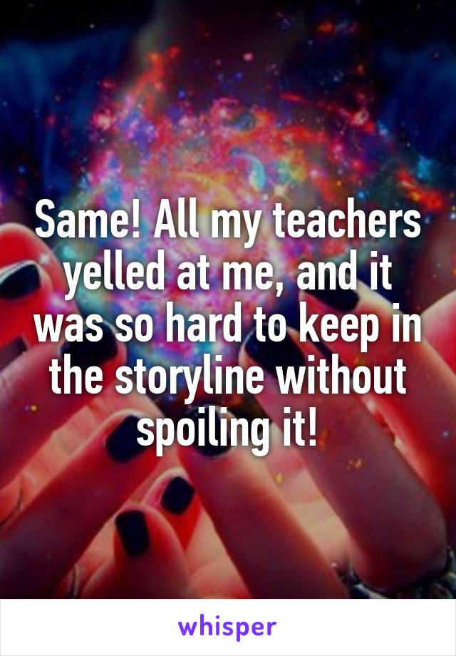 Same! All my teachers yelled at me, and it was so hard to keep in the storyline without spoiling it!