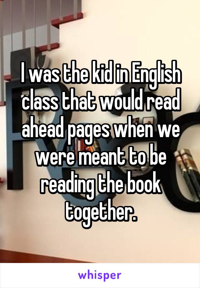 I was the kid in English class that would read ahead pages when we were meant to be reading the book together.