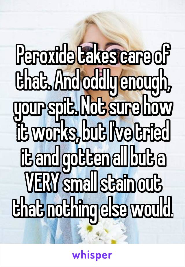 Peroxide takes care of that. And oddly enough, your spit. Not sure how it works, but I've tried it and gotten all but a VERY small stain out that nothing else would.