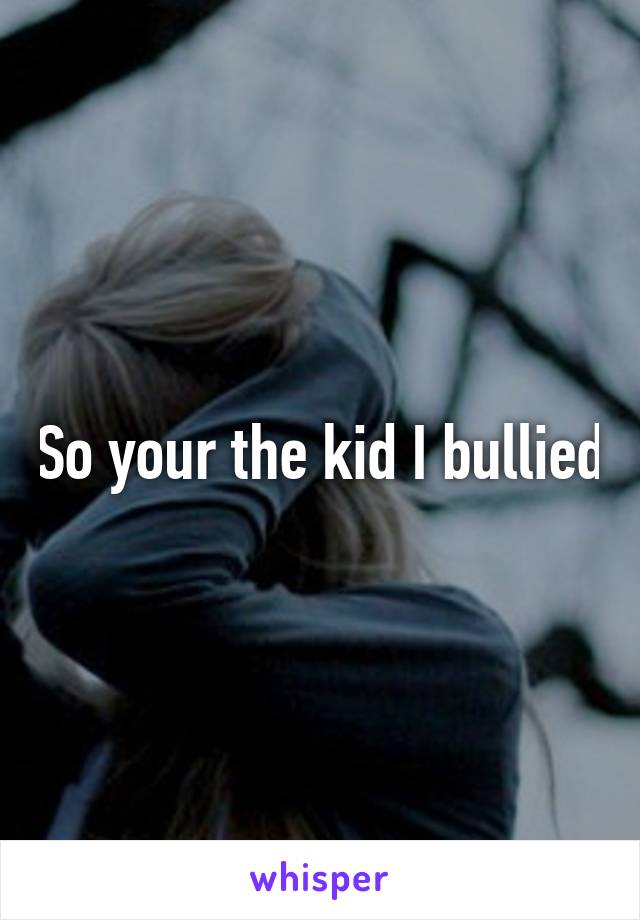 So your the kid I bullied