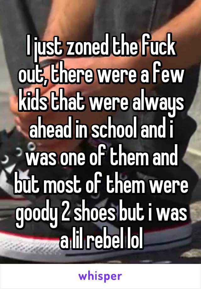 I just zoned the fuck out, there were a few kids that were always ahead in school and i was one of them and but most of them were goody 2 shoes but i was a lil rebel lol