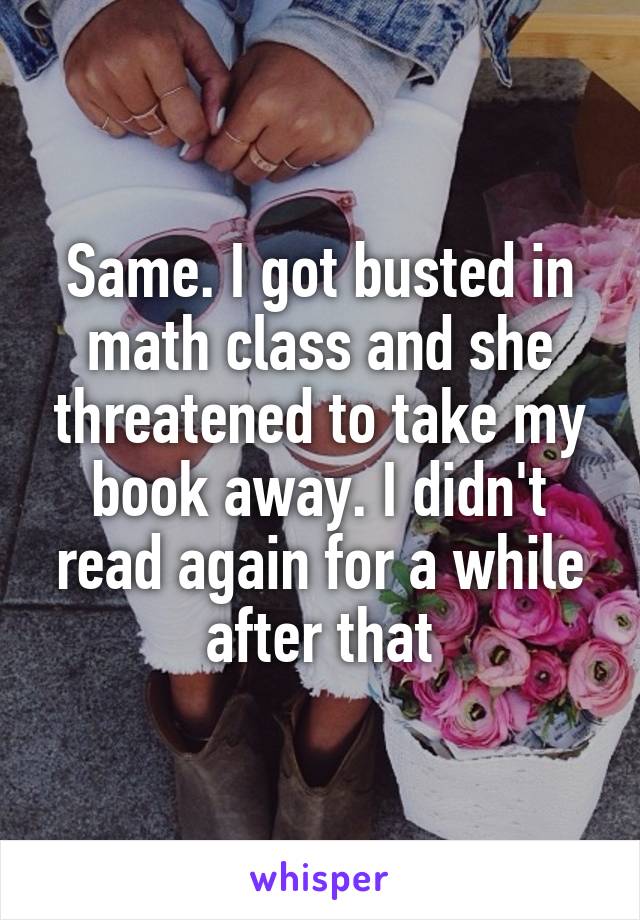 Same. I got busted in math class and she threatened to take my book away. I didn't read again for a while after that