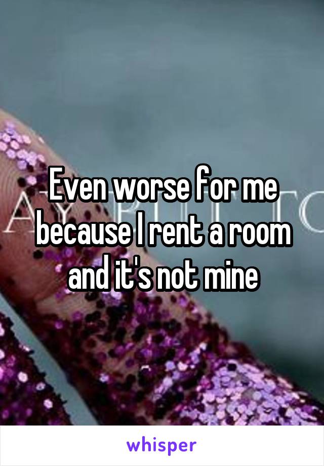 Even worse for me because I rent a room and it's not mine