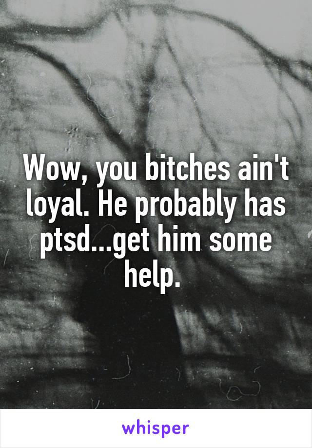 Wow, you bitches ain't loyal. He probably has ptsd...get him some help. 