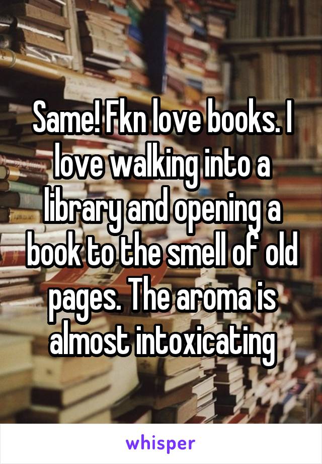 Same! Fkn love books. I love walking into a library and opening a book to the smell of old pages. The aroma is almost intoxicating