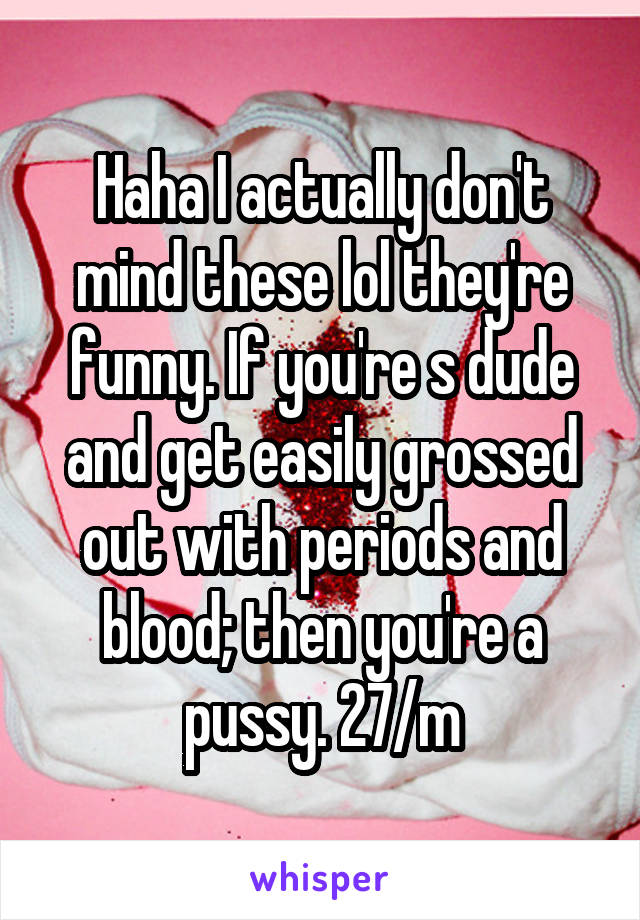 Haha I actually don't mind these lol they're funny. If you're s dude and get easily grossed out with periods and blood; then you're a pussy. 27/m