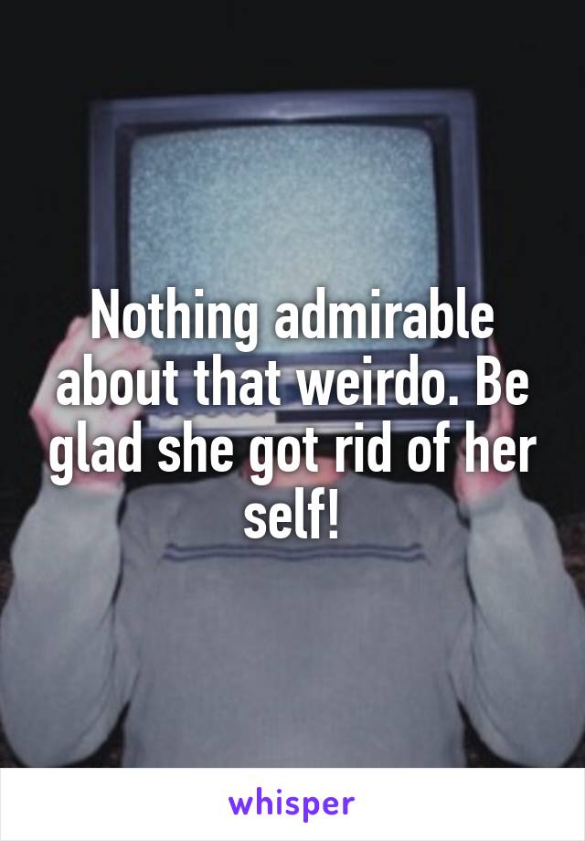 Nothing admirable about that weirdo. Be glad she got rid of her self!