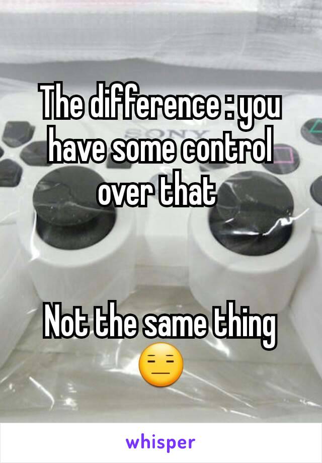 The difference : you have some control over that 


Not the same thing 😑