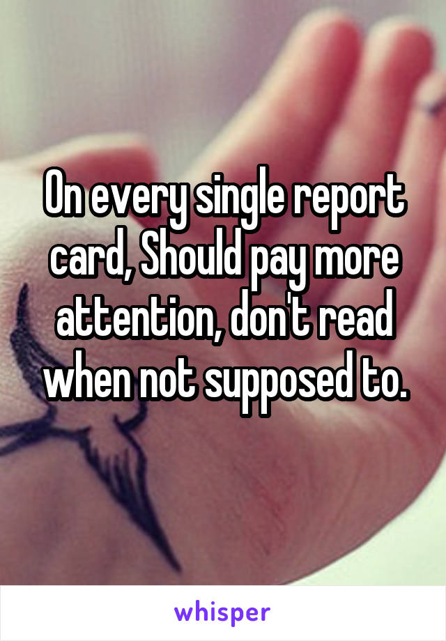 On every single report card, Should pay more attention, don't read when not supposed to.
