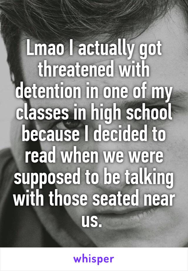 Lmao I actually got threatened with detention in one of my classes in high school because I decided to read when we were supposed to be talking with those seated near us. 