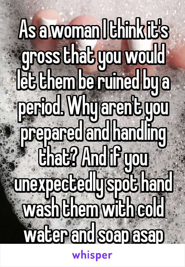 As a woman I think it's gross that you would let them be ruined by a period. Why aren't you prepared and handling that? And if you unexpectedly spot hand wash them with cold water and soap asap