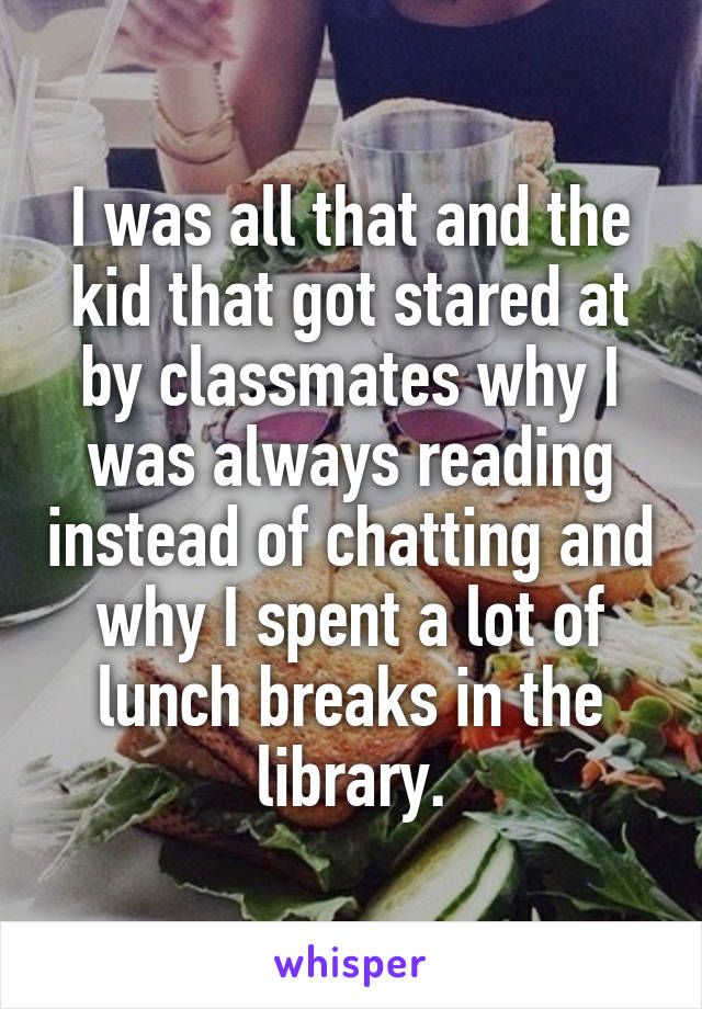 I was all that and the kid that got stared at by classmates why I was always reading instead of chatting and why I spent a lot of lunch breaks in the library.