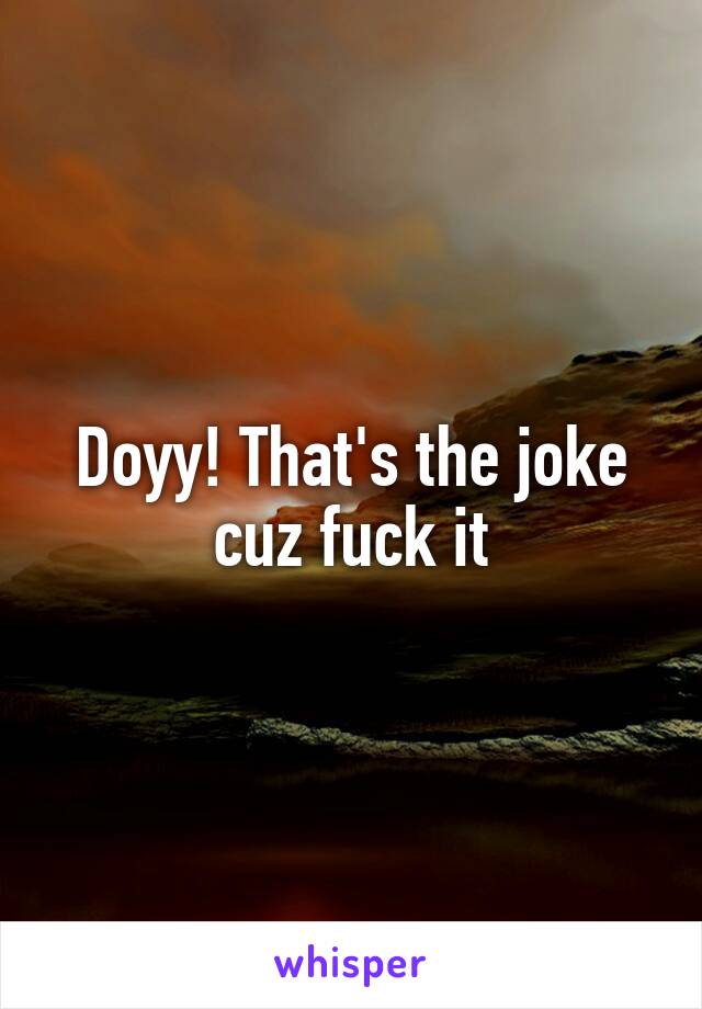 Doyy! That's the joke cuz fuck it