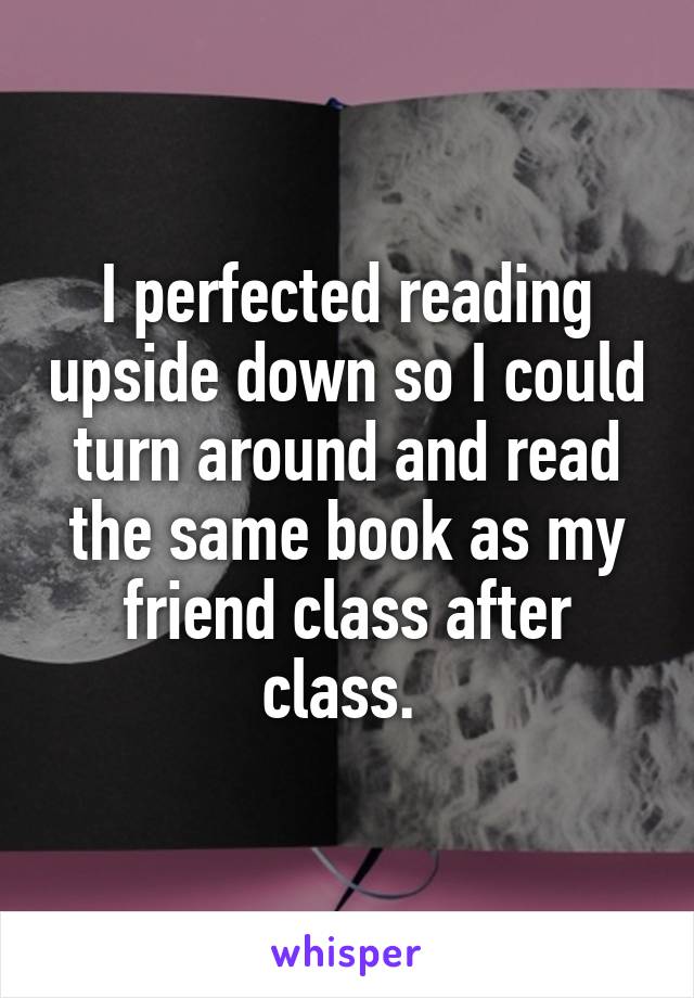 I perfected reading upside down so I could turn around and read the same book as my friend class after class. 