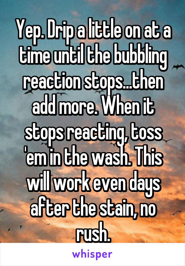 Yep. Drip a little on at a time until the bubbling reaction stops...then add more. When it stops reacting, toss 'em in the wash. This will work even days after the stain, no rush.