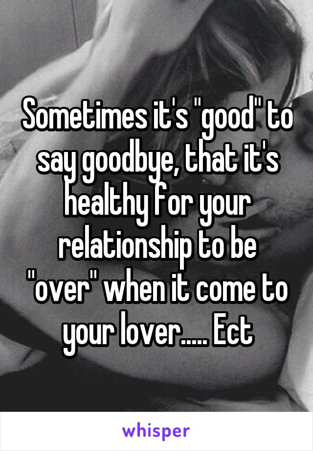 Sometimes it's "good" to say goodbye, that it's healthy for your relationship to be "over" when it come to your lover..... Ect