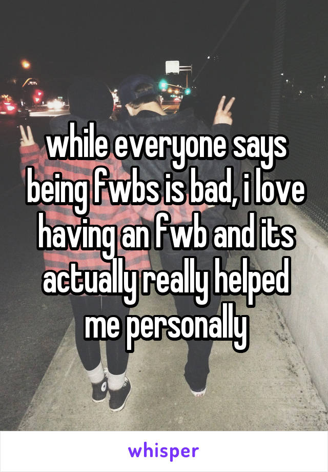 while everyone says being fwbs is bad, i love having an fwb and its actually really helped me personally