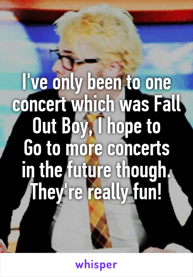 I've only been to one concert which was Fall Out Boy, I hope to
Go to more concerts in the future though. They're really fun!