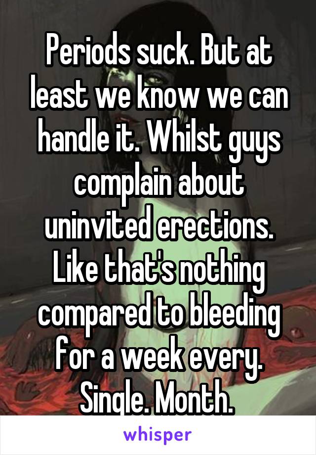 Periods suck. But at least we know we can handle it. Whilst guys complain about uninvited erections. Like that's nothing compared to bleeding for a week every. Single. Month. 