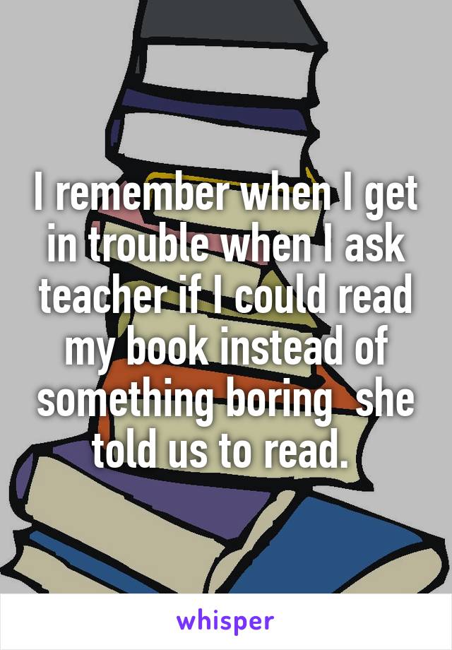 I remember when I get in trouble when I ask teacher if I could read my book instead of something boring  she told us to read. 