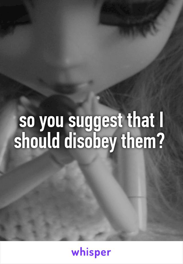 so you suggest that I should disobey them? 