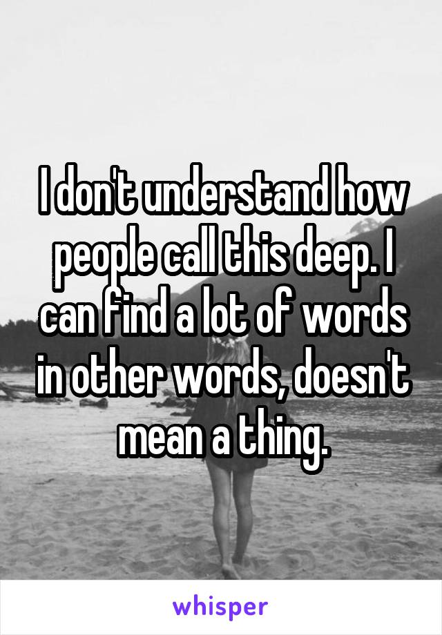 I don't understand how people call this deep. I can find a lot of words in other words, doesn't mean a thing.