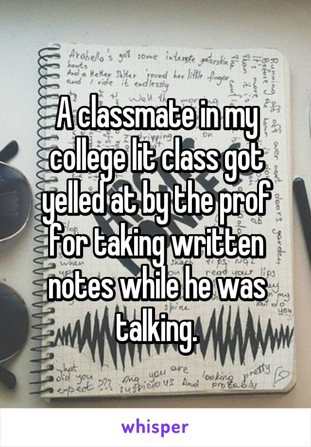 A classmate in my college lit class got yelled at by the prof for taking written notes while he was talking.