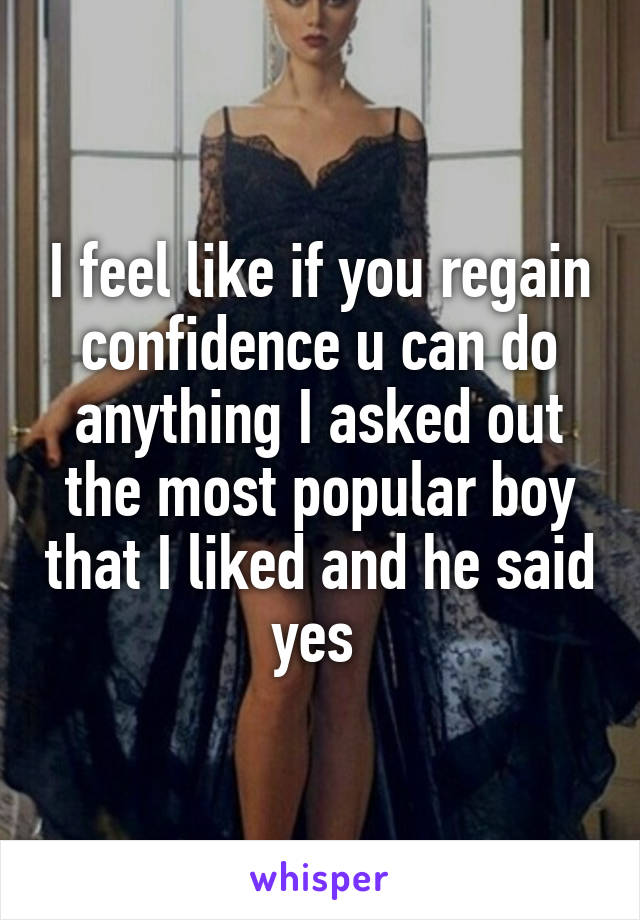 I feel like if you regain confidence u can do anything I asked out the most popular boy that I liked and he said yes 