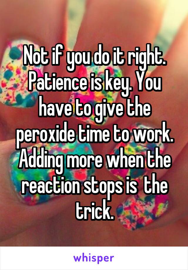 Not if you do it right. Patience is key. You have to give the peroxide time to work. Adding more when the reaction stops is  the trick.