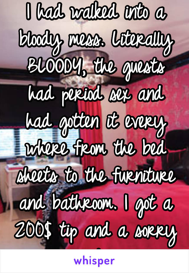 I had walked into a bloody mess. Literally BLOODY, the guests had period sex and had gotten it every where from the bed sheets to the furniture and bathroom. I got a 200$ tip and a sorry note.
