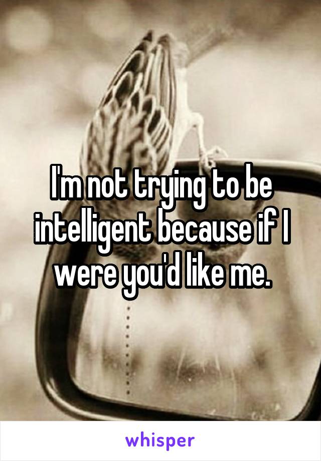 I'm not trying to be intelligent because if I were you'd like me.