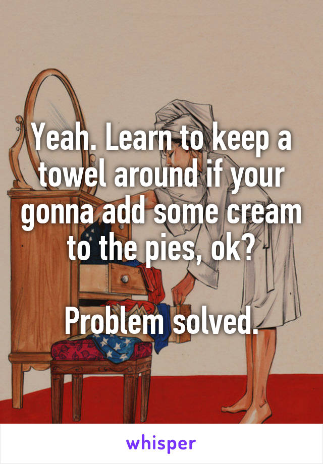 Yeah. Learn to keep a towel around if your gonna add some cream to the pies, ok?

Problem solved.