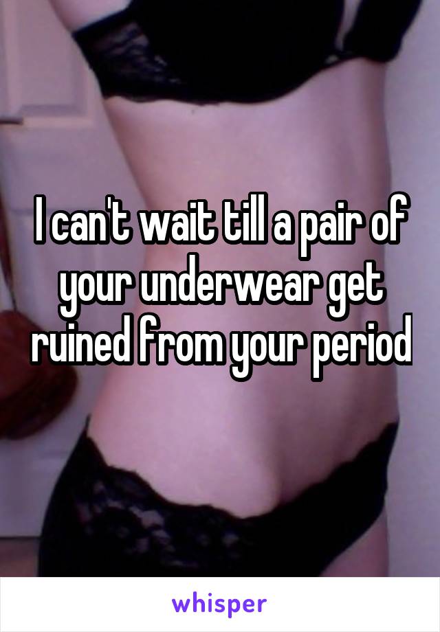 I can't wait till a pair of your underwear get ruined from your period 