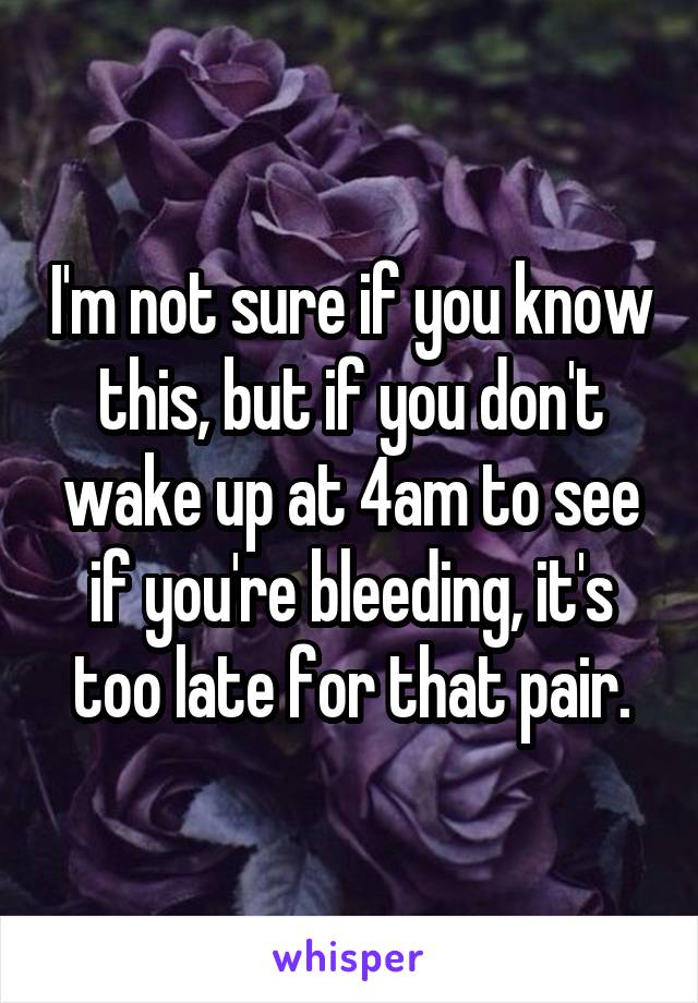 I'm not sure if you know this, but if you don't wake up at 4am to see if you're bleeding, it's too late for that pair.