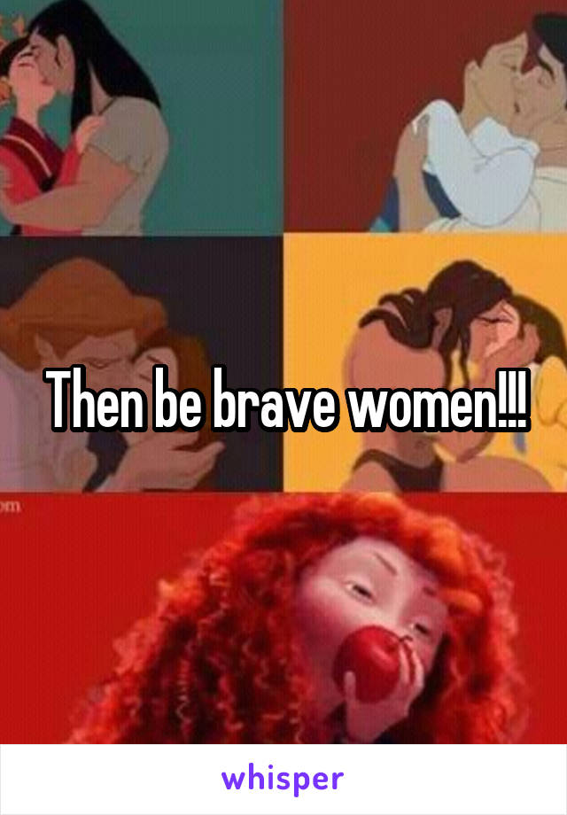 Then be brave women!!!