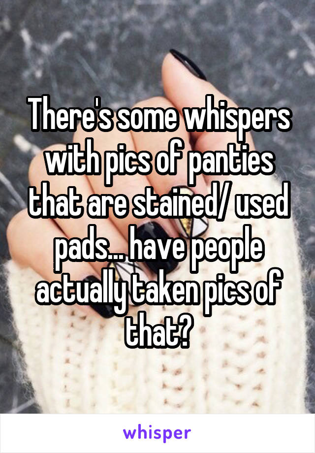 There's some whispers with pics of panties that are stained/ used pads... have people actually taken pics of that?