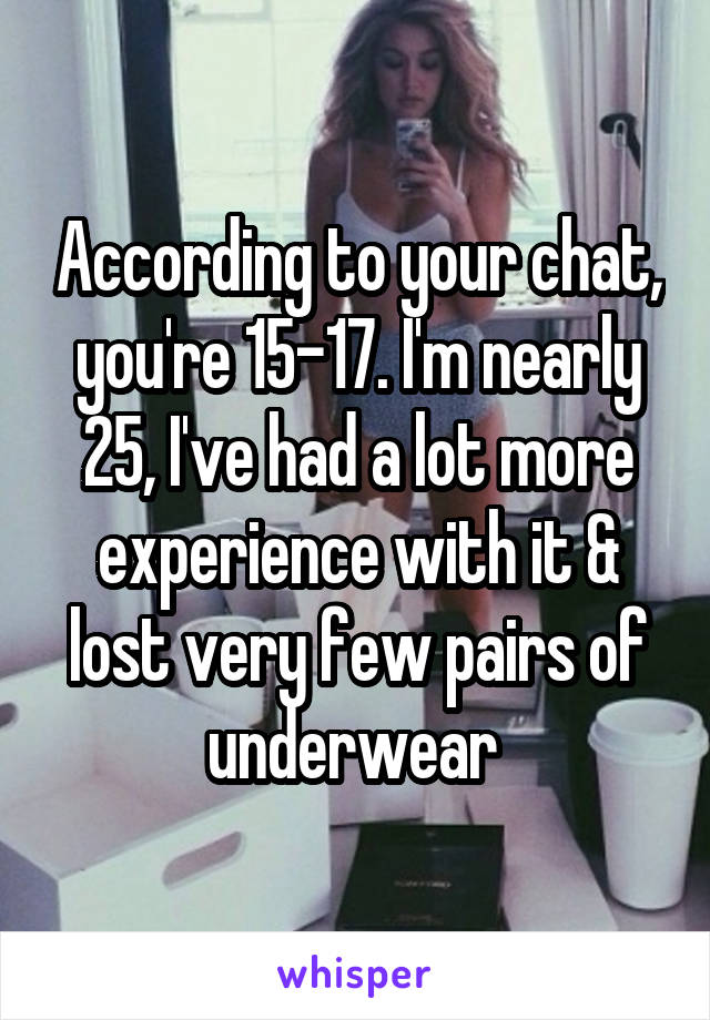 According to your chat, you're 15-17. I'm nearly 25, I've had a lot more experience with it & lost very few pairs of underwear 