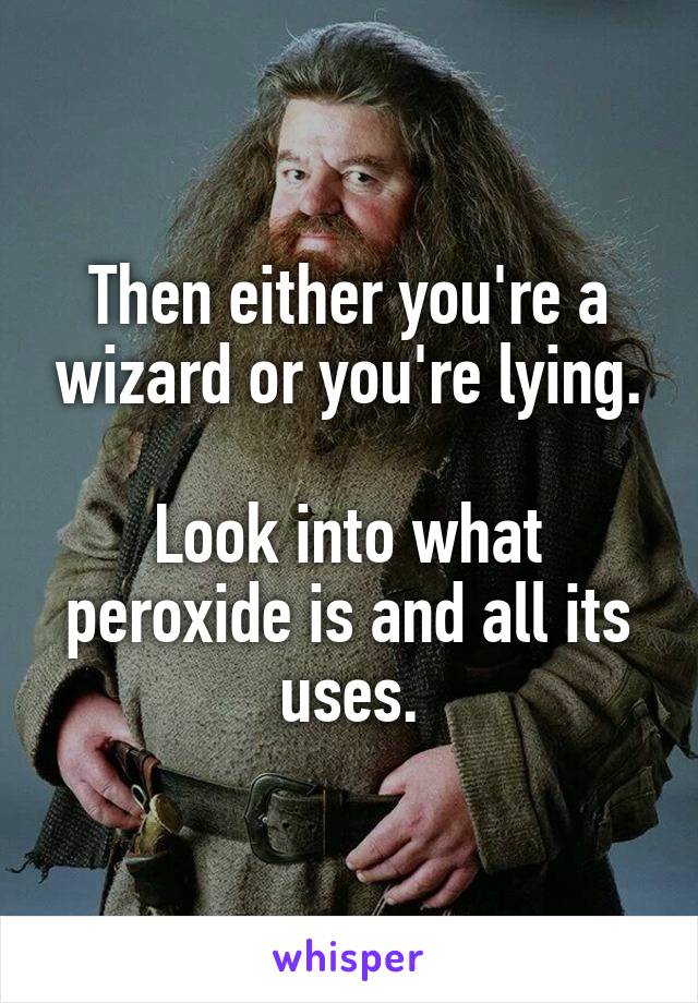 Then either you're a wizard or you're lying.

Look into what peroxide is and all its uses.