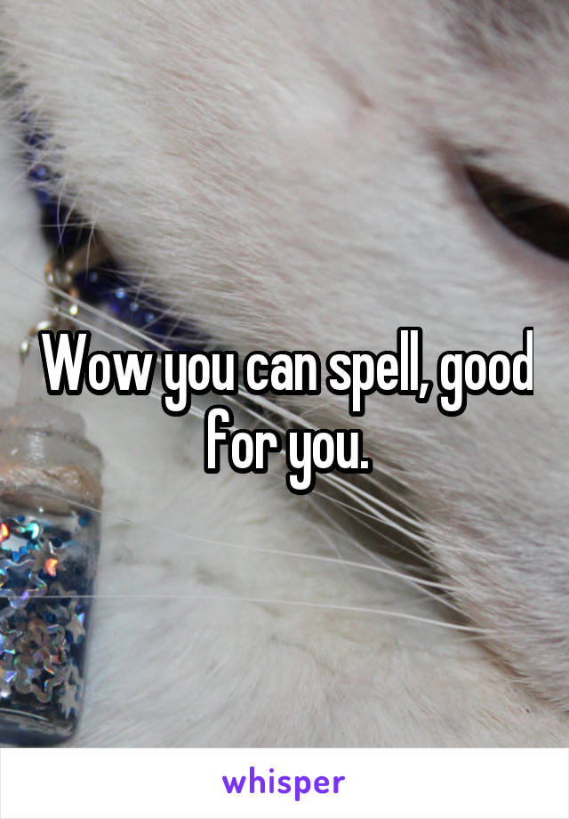 Wow you can spell, good for you.