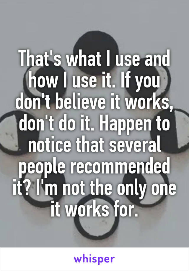 That's what I use and how I use it. If you don't believe it works, don't do it. Happen to notice that several people recommended it? I'm not the only one it works for.