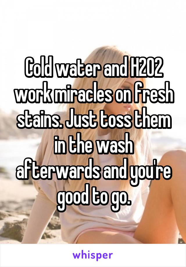 Cold water and H2O2 work miracles on fresh stains. Just toss them in the wash afterwards and you're good to go.