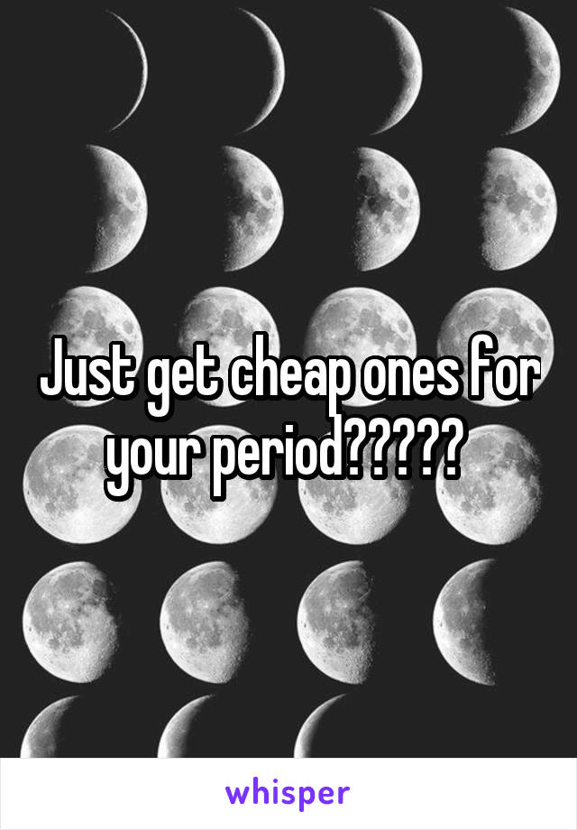 Just get cheap ones for your period????? 