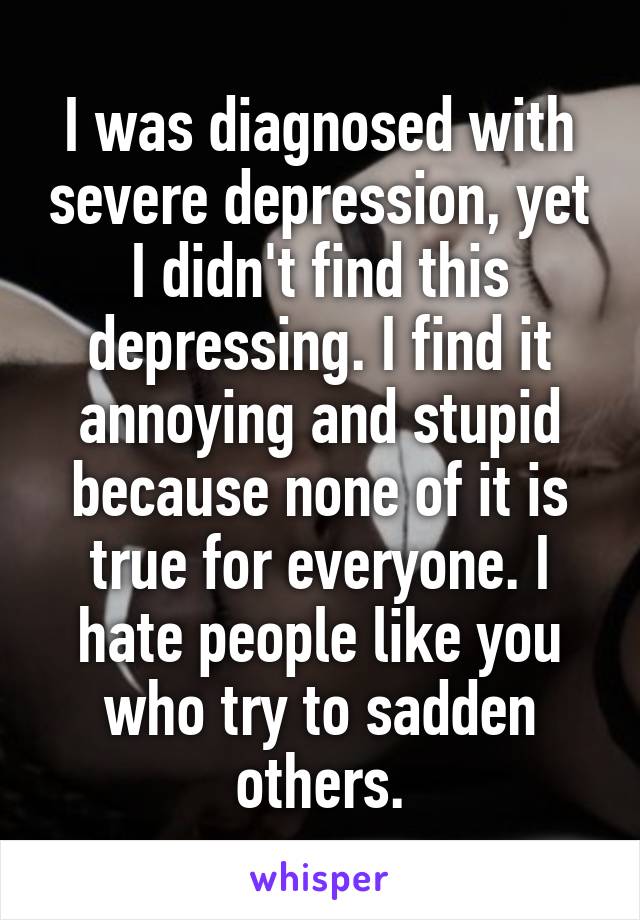 I was diagnosed with severe depression, yet I didn't find this depressing. I find it annoying and stupid because none of it is true for everyone. I hate people like you who try to sadden others.