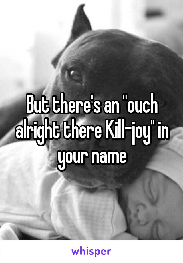 But there's an "ouch alright there Kill-joy" in your name