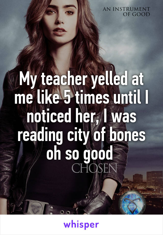 My teacher yelled at me like 5 times until I noticed her, I was reading city of bones oh so good 