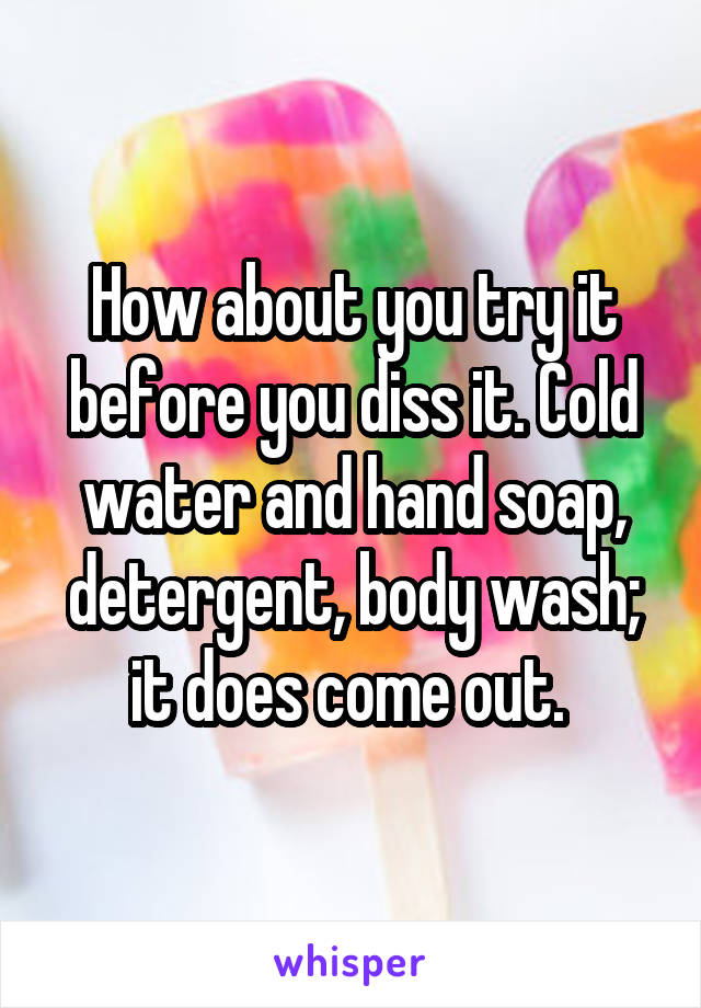 How about you try it before you diss it. Cold water and hand soap, detergent, body wash; it does come out. 