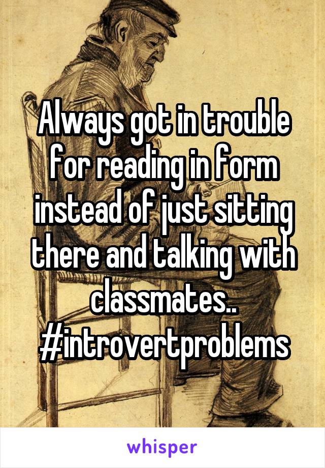 Always got in trouble for reading in form instead of just sitting there and talking with classmates..
#introvertproblems