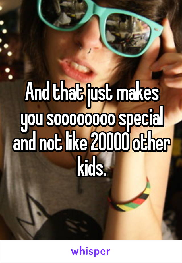 And that just makes you soooooooo special and not like 20000 other kids.