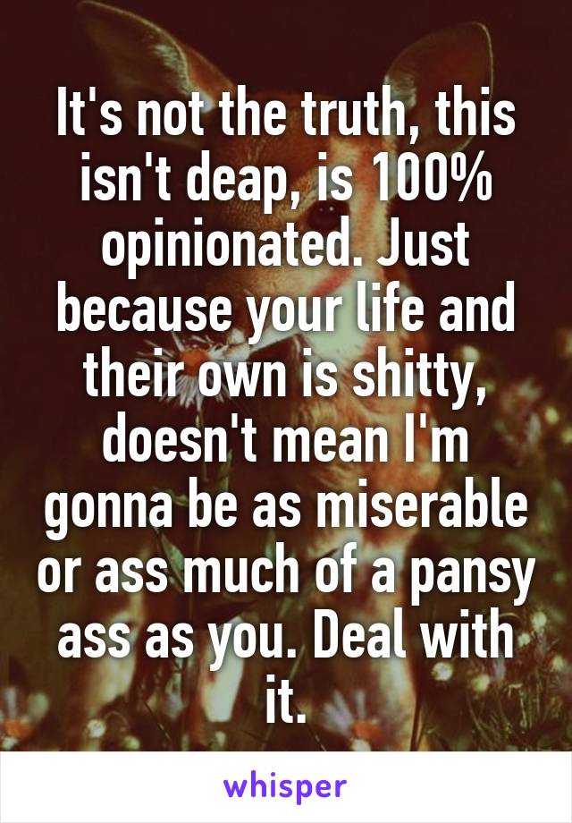 It's not the truth, this isn't deap, is 100% opinionated. Just because your life and their own is shitty, doesn't mean I'm gonna be as miserable or ass much of a pansy ass as you. Deal with it.