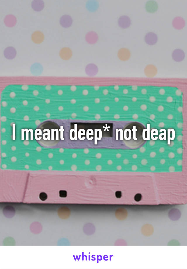 I meant deep* not deap